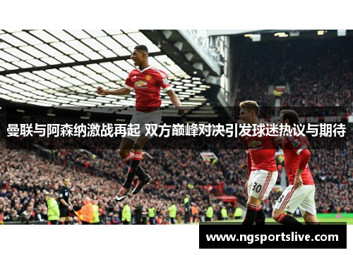 曼联与阿森纳激战再起 双方巅峰对决引发球迷热议与期待