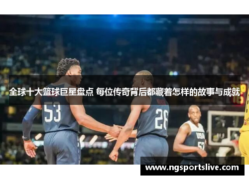 全球十大篮球巨星盘点 每位传奇背后都藏着怎样的故事与成就