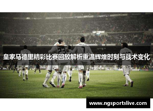 皇家马德里精彩比赛回放解析重温辉煌时刻与战术变化