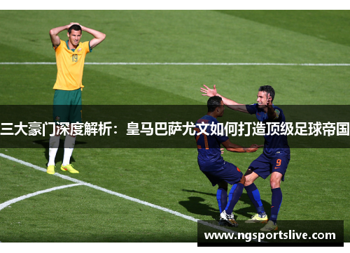 三大豪门深度解析：皇马巴萨尤文如何打造顶级足球帝国