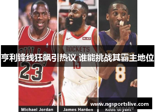 亨利锋线狂飙引热议 谁能挑战其霸主地位