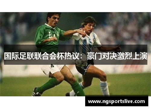 国际足联联合会杯热议：豪门对决激烈上演