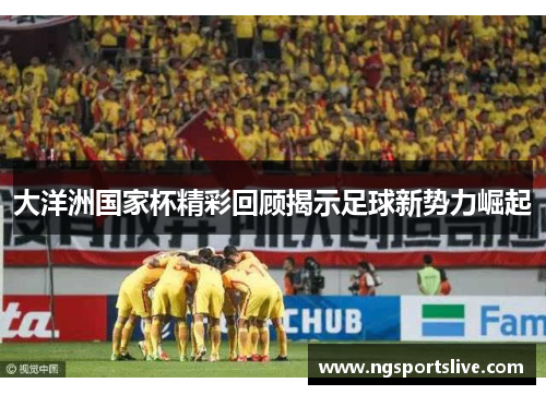 大洋洲国家杯精彩回顾揭示足球新势力崛起