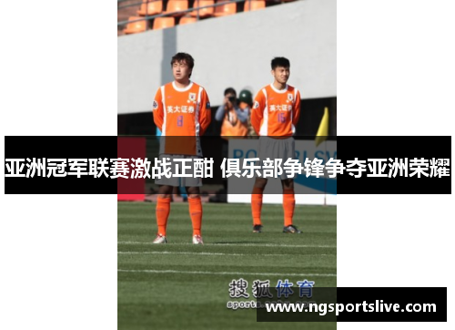亚洲冠军联赛激战正酣 俱乐部争锋争夺亚洲荣耀