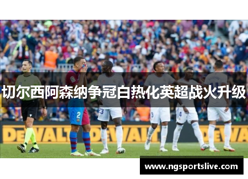 切尔西阿森纳争冠白热化英超战火升级