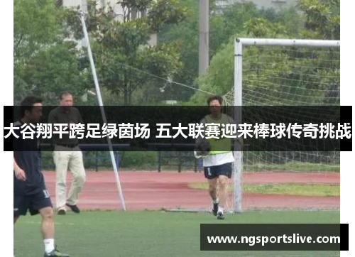 大谷翔平跨足绿茵场 五大联赛迎来棒球传奇挑战