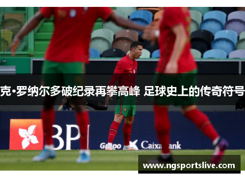 克·罗纳尔多破纪录再攀高峰 足球史上的传奇符号